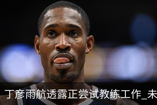 丁彦雨航透露正尝试教练工作 未来或投身青少年篮球事业